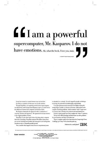 IBM advertisement:I am a powerful supercomputer, Mr. Kasparov. I do not have emotions. Ah what the heck, I love you man.\"